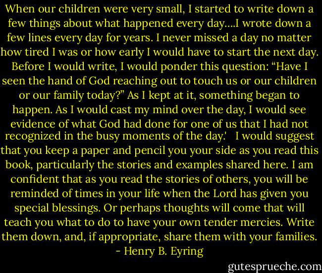 When our children were very small, I started to write down a few things about what happened every day….I wrote down a few lines every day for years. I never missed a day no matter how tired I was or how early I would have to start the next day. Before I would write, I would ponder this question: “Have I seen the hand of God reaching out to touch us or our children or our family today?” As I kept at it, something began to happen. As I would cast my mind over the day, I would see evidence of what God had done for one of us that I had not recognized in the busy moments of the day.'<br /> <br />I would suggest that you keep a paper and pencil you your side as you read this book, particularly the stories and examples shared here. I am confident that as you read the stories of others, you will be reminded of times in your life when the Lord has given you special blessings. Or perhaps thoughts will come that will teach you what to do to have your own tender mercies. Write them down, and, if appropriate, share them with your families. - Henry B. Eyring