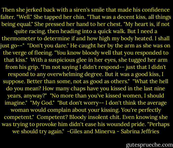 Then she jerked back with a siren's smile that made his confidence falter. "Well." She tapped her chin. "That was a decent kiss, all things being equal." She pressed her hand to her chest. "My heart is, if not quite racing, then heading into a quick walk. But I need a thermometer to determine if and how high my body heated. I shall just go--"<br /><br />"Don't you dare." He caught her by the arm as she was on the verge of fleeing. "You know bloody well that you responded to that kiss."<br /><br />With a suspicious glee in her eyes, she tugged her arm from his grip. "I'm not saying I didn't respond-- just that I didn't respond to any overwhelming degree. But it was a good kiss, I suppose. Better than some, not as good as others."<br /><br />"What the hell do you mean? How many chaps have you kissed in the last nine years, anyway?"<br /><br />"No more than you've kissed women, I should imagine."<br /><br />"My God."<br /><br />"But don't worry-- I don't think the average woman would complain about your kissing. You're perfectly competent."<br /><br />Competent? Bloody insolent chit. Even knowing she was trying to provoke him didn't ease his wounded pride. "Perhaps we should try again."<br /><br />-Giles and Minerva - Sabrina Jeffries