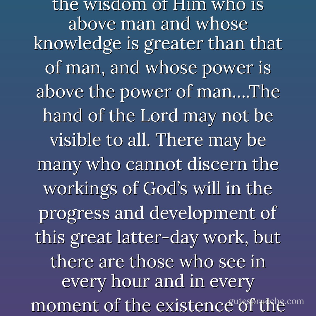 It has not been by the wisdom of man that this people have been directed in their course until the present it has been by the wisdom of Him who is above man and whose knowledge is greater than that of man, and whose power is above the power of man….The hand of the Lord may not be visible to all. There may be many who cannot discern the workings of God’s will in the progress and development of this great latter-day work, but there are those who see in every hour and in every moment of the existence of the Church, from its beginning until now, the overruling, almighty hand of [God]. - Joseph F. Smith