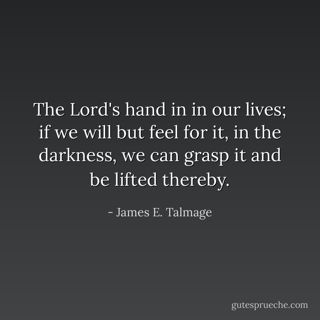 The Lord's hand in in our lives; if we will but feel for it, in the darkness, we can grasp it and be lifted thereby. - James E. Talmage