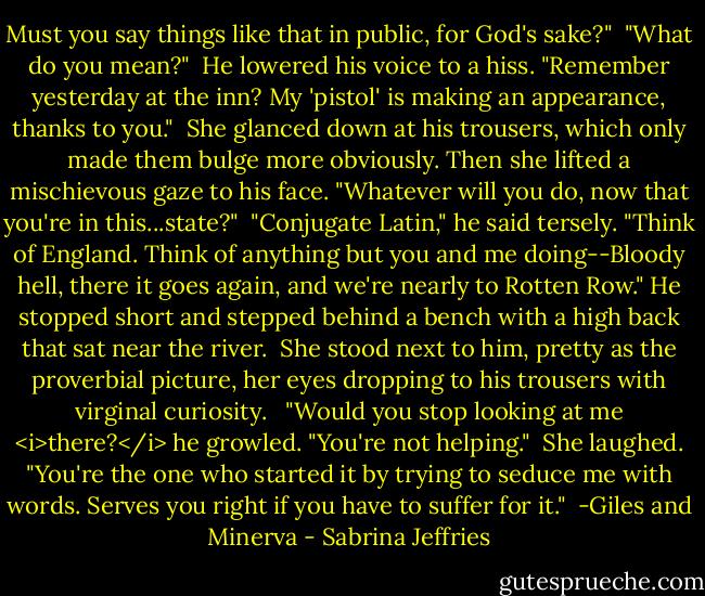 Must you say things like that in public, for God's sake?"<br /><br />"What do you mean?"<br /><br />He lowered his voice to a hiss. "Remember yesterday at the inn? My 'pistol' is making an appearance, thanks to you."<br /><br />She glanced down at his trousers, which only made them bulge more obviously. Then she lifted a mischievous gaze to his face. "Whatever will you do, now that you're in this...state?"<br /><br />"Conjugate Latin," he said tersely. "Think of England. Think of anything but you and me doing--Bloody hell, there it goes again, and we're nearly to Rotten Row." He stopped short and stepped behind a bench with a high back that sat near the river.<br /><br />She stood next to him, pretty as the proverbial picture, her eyes dropping to his trousers with virginal curiosity. <br /><br />"Would you stop looking at me <i>there?</i> he growled. "You're not helping."<br /><br />She laughed. "You're the one who started it by trying to seduce me with words. Serves you right if you have to suffer for it."<br /><br />-Giles and Minerva - Sabrina Jeffries