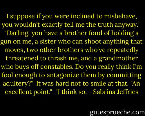 I suppose if you were inclined to misbehave, you wouldn't exactly tell me the truth anyway."<br /><br />"Darling, you have a brother fond of holding a gun on me, a sister who can shoot anything that moves, two other brothers who've repeatedly threatened to thrash me, and a grandmother who buys off constables. Do you really think I'm fool enough to antagonize them by committing adultery?"<br /><br />It was hard not to smile at that. "An excellent point."<br /><br />"I think so. - Sabrina Jeffries