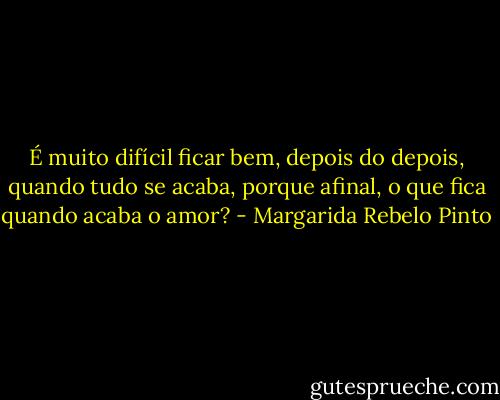 É muito difícil ficar bem, depois do depois, quando tudo se acaba, porque afinal, o que fica quando acaba o amor? - Margarida Rebelo Pinto