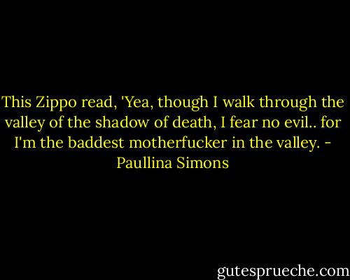 This Zippo read, 'Yea, though I walk through the valley of the shadow of death, I fear no evil.. for I'm the baddest motherfucker in the valley. - Paullina Simons