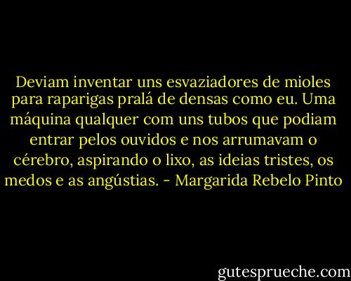 Deviam inventar uns esvaziadores de mioles para raparigas pralá de densas como eu. Uma máquina qualquer com uns tubos que podiam entrar pelos ouvidos e nos arrumavam o cérebro, aspirando o lixo, as ideias tristes, os medos e as angústias. - Margarida Rebelo Pinto