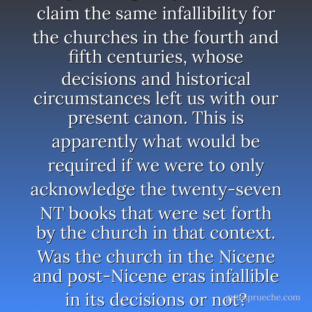 Those who would argue for the infallibility or the inerrancy of scripture logically should also claim the same infallibility for the churches in the fourth and fifth centuries, whose decisions and historical circumstances left us with our present canon. This is apparently what would be required if we were to only acknowledge the twenty-seven NT books that were set forth by the church in that context. Was the church in the Nicene and post-Nicene eras infallible in its decisions or not?<br />(Formation of Christian Biblical Canon) - Lee M. McDonald