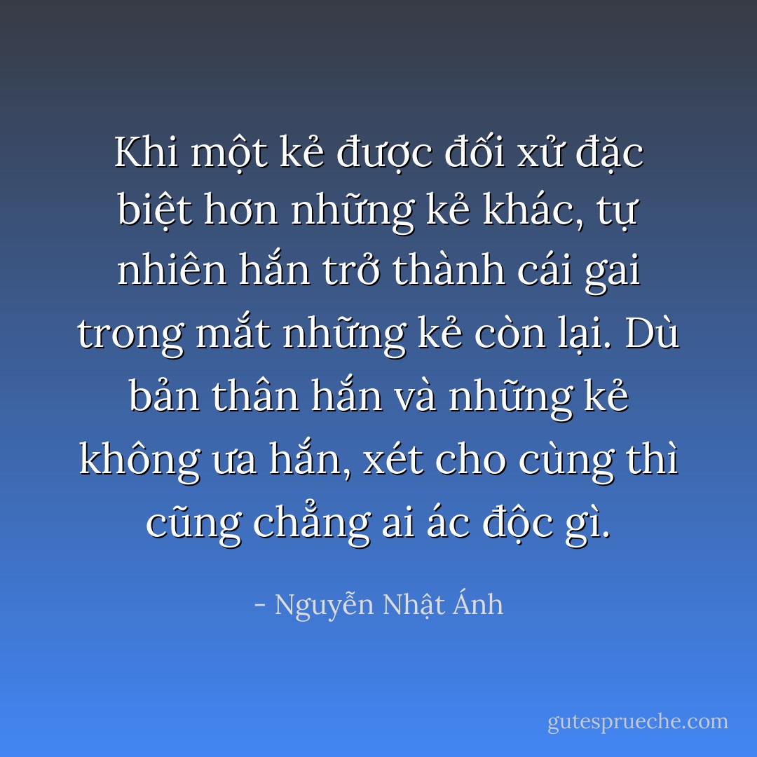 Khi một kẻ được đối xử đặc biệt hơn những kẻ khác, tự nhiên hắn trở thành cái gai trong mắt những kẻ còn lại.<br />Dù bản thân hắn và những kẻ không ưa hắn, xét cho cùng thì cũng chẳng ai ác độc gì. - Nguyễn Nhật Ánh