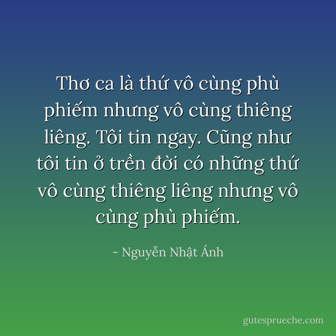 Thơ ca là thứ vô cùng phù phiếm nhưng vô cùng thiêng liêng. Tôi tin ngay. Cũng như tôi tin ở trền đời có những thứ vô cùng thiêng liêng nhưng vô cùng phù phiếm. - Nguyễn Nhật Ánh