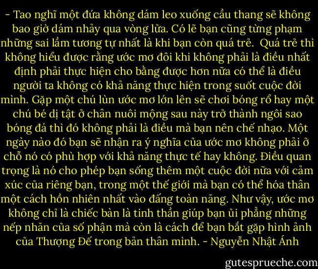 - Tao nghĩ một đứa không dám leo xuống cầu thang sẽ không bao giờ dám nhảy qua vòng lửa.<br />Có lẽ bạn cũng từng phạm những sai lầm tương tự nhất là khi bạn còn quá trẻ. <br />Quá trẻ thì không hiểu được rằng ước mơ đôi khi không phải là điều nhất định phải thực hiện cho bằng được hơn nữa có thể là điều người ta không có khả năng thực hiện trong suốt cuộc đời mình.<br />Gặp một chú lùn ước mơ lớn lên sẽ chơi bóng rổ hay một chú bé dị tật ở chân nuôi mộng sau này trở thành ngôi sao bóng đá thì đó không phải là điều mà bạn nên chế nhạo.<br />Một ngày nào đó bạn sẽ nhận ra ý nghĩa của ước mơ không phải ở chỗ nó có phù hợp với khả năng thực tế hay không. Điều quan trọng là nó cho phép bạn sống thêm một cuộc đời nữa với cảm xúc của riêng bạn, trong một thế giới mà bạn có thể hóa thân một cách hồn nhiên nhất vào đấng toàn năng.<br />Như vậy, ước mơ không chỉ là chiếc bàn là tinh thần giúp bạn ủi phẳng những nếp nhăn của số phận mà còn là cách để bạn bắt gặp hình ảnh của Thượng Đế trong bản thân mình. - Nguyễn Nhật Ánh