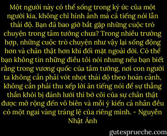 Một người này có thể sống trong ký ức của một người kia, không chỉ hình ảnh mà cả tiếng nói lẫn thái độ.<br />Bạn đã bao giờ bắt gặp những cuộc trò chuyện trong tâm tưởng chưa? Trong nhiều trường hợp, những cuộc trò chuyện như vậy lại sống động hơn và chân thật hơn khi đối mặt ngoài đời.<br />Có thể bạn không tin những điều tôi nói nhưng nếu bạn biết rằng trong vương quốc của tâm tưởng, nơi con người ta không cần phải vót nhọt thái độ theo hoàn cảnh, không cần phải thu xếp lời ăn tiếng nói để sự thẳng thắn khỏi bị đánh lưới thì bờ cõi của sự chân thật được mở rộng đến vô biên và mỗi ý kiến cá nhân đều có một ngai vàng tráng lệ của riêng mình. - Nguyễn Nhật Ánh