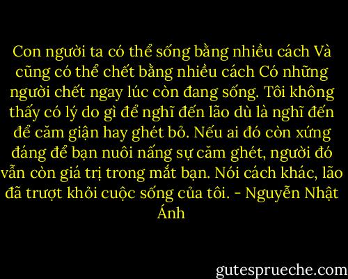 Con người ta có thể sống bằng nhiều cách<br />Và cũng có thể chết bằng nhiều cách<br />Có những người chết ngay lúc còn đang sống.<br />Tôi không thấy có lý do gì để nghĩ đến lão dù là nghĩ đến để căm giận hay ghét bỏ. Nếu ai đó còn xứng đáng để bạn nuôi nấng sự căm ghét, người đó vẫn còn giá trị trong mắt bạn.<br />Nói cách khác, lão đã trượt khỏi cuộc sống của tôi. - Nguyễn Nhật Ánh