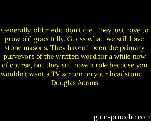 Generally, old media don't die. They just have to grow old gracefully. Guess what, we still have stone masons. They haven't been the primary purveyors of the written word for a while now of course, but they still have a role because you wouldn't want a TV screen on your headstone. - Douglas Adams