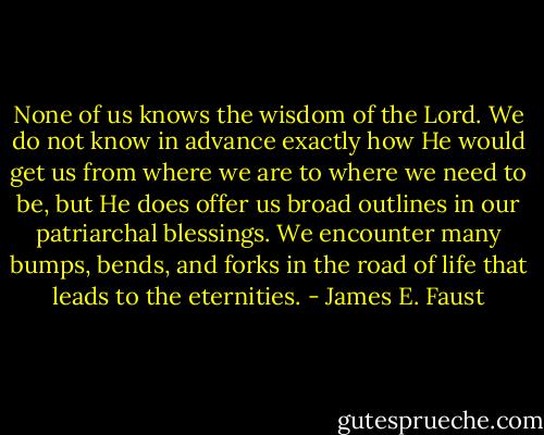 None of us knows the wisdom of the Lord. We do not know in advance exactly how He would get us from where we are to where we need to be, but He does offer us broad outlines in our patriarchal blessings. We encounter many bumps, bends, and forks in the road of life that leads to the eternities. - James E. Faust