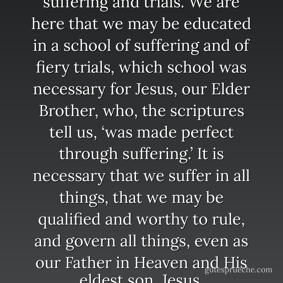 Mortality is a school of suffering and trials. We are here that we may be educated in a school of suffering and of fiery trials, which school was necessary for Jesus, our Elder Brother, who, the scriptures tell us, ‘was made perfect through suffering.’ It is necessary that we suffer in all things, that we may be qualified and worthy to rule, and govern all things, even as our Father in Heaven and His eldest son, Jesus. - Lorenzo Snow