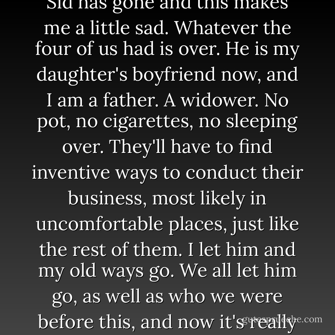 I drift off for a while. I don't know how long, but when I open my eyes, the Oscars are still on and Alex tells me that Sid has gone and this makes me a little sad. Whatever the four of us had is over. He is my daughter's boyfriend now, and I am a father. A widower. No pot, no cigarettes, no sleeping over. They'll have to find inventive ways to conduct their business, most likely in uncomfortable places, just like the rest of them. I let him and my old ways go. We all let him go, as well as who we were before this, and now it's really just the three of us. I glance over at the girls, taking a good look at what's left. - Kaui Hart Hemmings