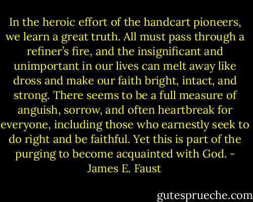 In the heroic effort of the handcart pioneers, we learn a great truth. All must pass through a refiner’s fire, and the insignificant and unimportant in our lives can melt away like dross and make our faith bright, intact, and strong. There seems to be a full measure of anguish, sorrow, and often heartbreak for everyone, including those who earnestly seek to do right and be faithful. Yet this is part of the purging to become acquainted with God. - James E. Faust