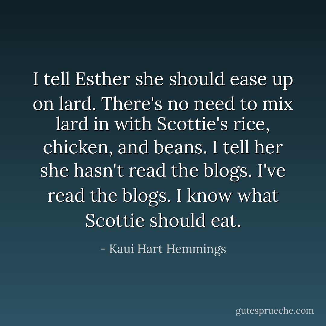 I tell Esther she should ease up on lard. There's no need to mix lard in with Scottie's rice, chicken, and beans. I tell her she hasn't read the blogs. I've read the blogs. I know what Scottie should eat. - Kaui Hart Hemmings