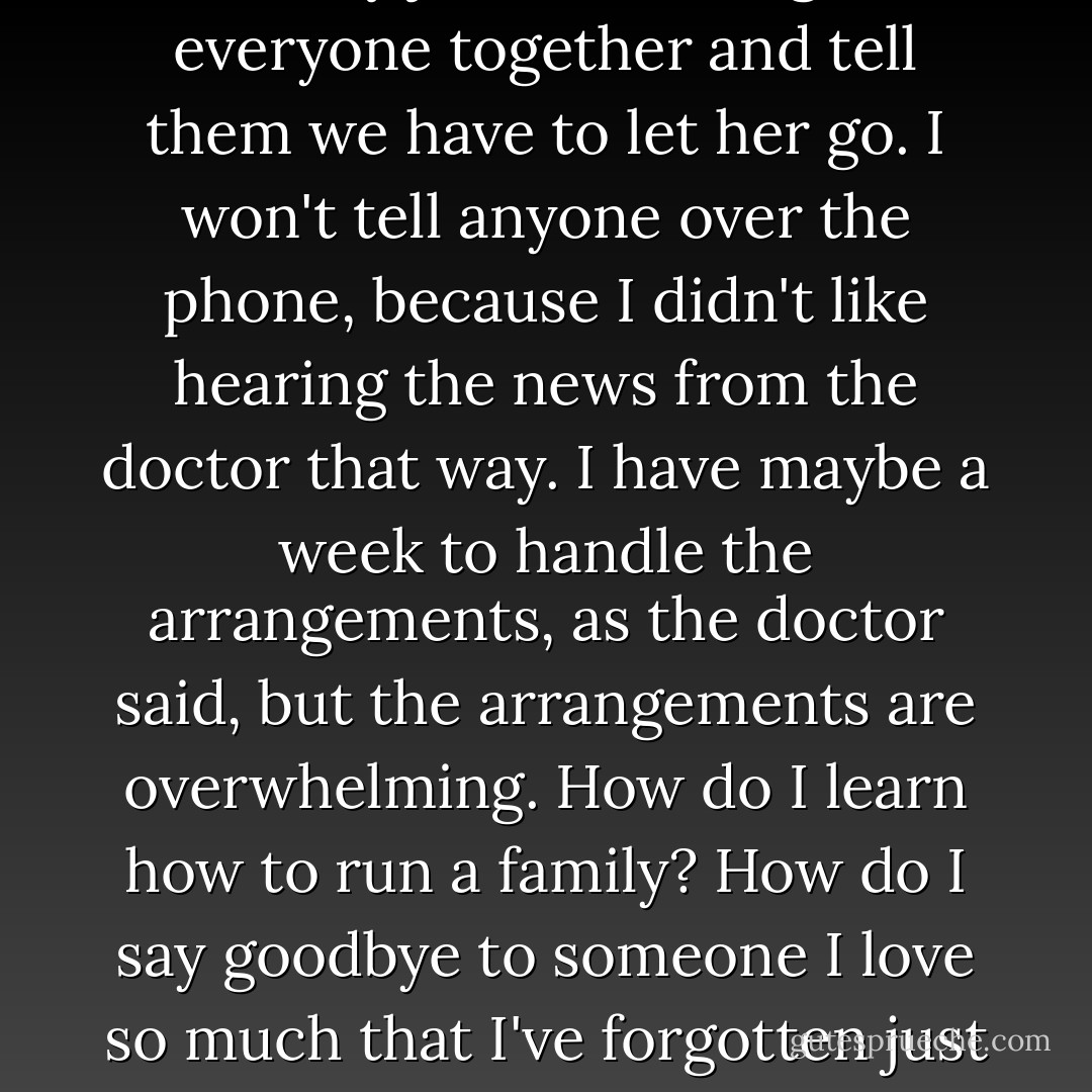 A sea of red lights, and I slow down. My job now is to gather everyone together and tell them we have to let her go. I won't tell anyone over the phone, because I didn't like hearing the news from the doctor that way. I have maybe a week to handle the arrangements, as the doctor said, but the arrangements are overwhelming. How do I learn how to run a family? How do I say goodbye to someone I love so much that I've forgotten just how much I love her? - Kaui Hart Hemmings