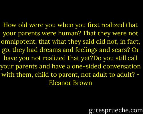 How old were you when you first realized that your parents were human? That they were not omnipotent, that what they said did not, in fact, go, they had dreams and feelings and scars? Or have you not realized that yet?Do you still call your parents and have a one-sided conversation with them, child to parent, not adult to adult? - Eleanor Brown