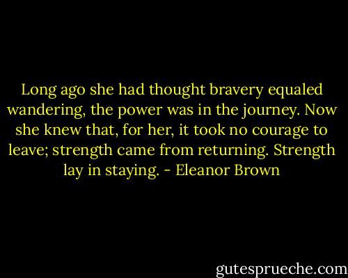 Long ago she had thought bravery equaled wandering, the power was in the journey. Now she knew that, for her, it took no courage to leave; strength came from returning. Strength lay in staying. - Eleanor Brown