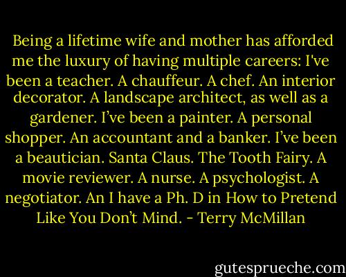  Being a lifetime wife and mother has afforded me the luxury of having multiple careers: I've been a teacher. A chauffeur. A chef. An interior decorator. A landscape architect, as well as a gardener. I’ve been a painter. A personal shopper. An accountant and a banker. I’ve been a beautician. Santa Claus. The Tooth Fairy. A movie reviewer. A nurse. A psychologist. A negotiator. An I have a Ph. D in How to Pretend Like You Don’t Mind. - Terry McMillan