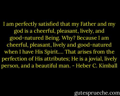 I am perfectly satisfied that my Father and my god is a cheerful, pleasant, lively, and good-natured Being. Why? Because I am cheerful, pleasant, lively and good-natured when I have His Spirit…. That arises from the perfection of His attributes; He is a jovial, lively person, and a beautiful man. - Heber C. Kimball