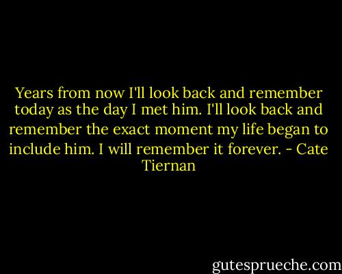 Years from now I'll look back and remember today as the day I met him. I'll look back and remember the exact moment my life began to include him. I will remember it forever. - Cate Tiernan