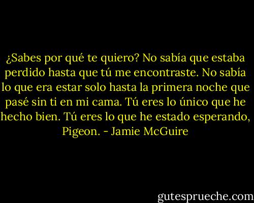 ¿Sabes por qué te quiero? No sabía que estaba perdido hasta que tú me encontraste. No sabía lo que era estar solo hasta la primera noche que pasé sin ti en mi cama. Tú eres lo único que he hecho bien. Tú eres lo que he estado esperando, Pigeon. - Jamie McGuire