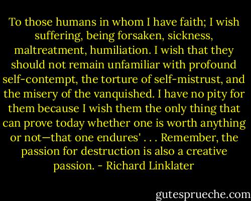 To those humans in whom I have faith; I wish suffering, being forsaken, sickness, maltreatment, humiliation. I wish that they should not remain unfamiliar with profound self-contempt, the torture of self-mistrust, and the misery of the vanquished. I have no pity for them because I wish them the only thing that can prove today whether one is worth anything or not—that one endures' . . . Remember, the passion for destruction is also a creative passion. - Richard Linklater