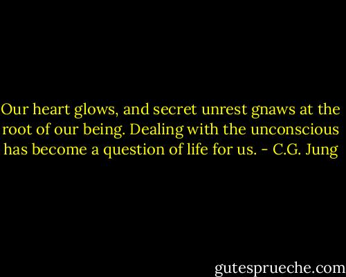 Our heart glows, and secret unrest gnaws at the root of our being. Dealing with the unconscious has become a question of life for us. - C.G. Jung