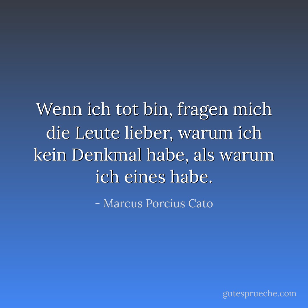 Wenn ich tot bin, fragen mich die Leute lieber, warum ich kein Denkmal habe, als warum ich eines habe. - Marcus Porcius Cato<