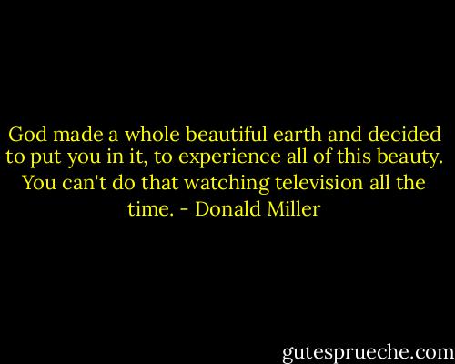 God made a whole beautiful earth and decided to put you in it, to experience all of this beauty. You can't do that watching television all the time. - Donald Miller