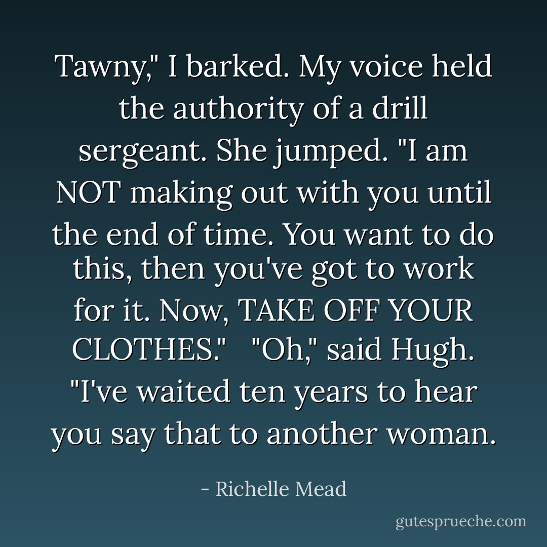 Tawny," I barked. My voice held the authority of a drill sergeant. She jumped. "I am NOT making out with you until the end of time. You want to do this, then you've got to work for it. Now, TAKE OFF YOUR CLOTHES."<br /><br /> "Oh," said Hugh. "I've waited ten years to hear you say that to another woman. - Richelle Mead
