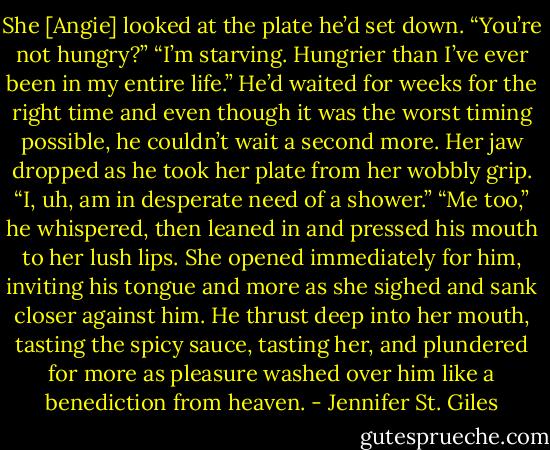 She [Angie] looked at the plate he’d set down. “You’re not hungry?”<br />“I’m starving. Hungrier than I’ve ever been in my entire life.” He’d waited for weeks for the right time and even though it was the worst timing possible, he couldn’t wait a second more.<br />Her jaw dropped as he took her plate from her wobbly grip.<br />“I, uh, am in desperate need of a shower.”<br />“Me too,” he whispered, then leaned in and pressed his mouth to her lush lips. She opened immediately for him, inviting his tongue and more as she sighed and sank closer against him. He thrust deep into her mouth, tasting the spicy sauce, tasting her, and plundered for more as pleasure washed over him like a benediction from heaven. - Jennifer St. Giles