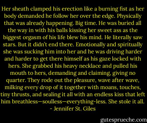 Her sheath clamped his erection like a burning fist as her body demanded he follow her over the edge. Physically that was already happening. Big time. He was buried all the way in with his balls kissing her sweet ass as the biggest orgasm of his life blew his mind. He literally saw stars. But it didn’t end there. Emotionally and spiritually she was sucking him into her and he was driving harder and harder to get there himself as his gaze locked with hers. She grabbed his heavy necklace and pulled his mouth to hers, demanding and claiming, giving no quarter. They rode out the pleasure, wave after wave, milking every drop of it together with moans, touches, tiny thrusts, and sealing it all with an endless kiss that left him breathless—soulless—everything-less. She stole it all. - Jennifer St. Giles