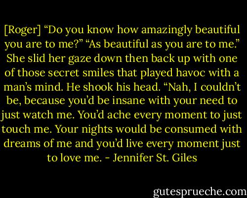[Roger] “Do you know how amazingly beautiful you are to me?”<br />“As beautiful as you are to me.” She slid her gaze down then back up with one of those secret smiles that played havoc with a man’s mind.<br />He shook his head. “Nah, I couldn’t be, because you’d be insane with your need to just watch me. You’d ache every moment to just touch me. Your nights would be consumed with dreams of me and you’d live every moment just to love me. - Jennifer St. Giles