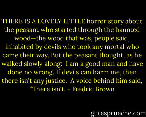 THERE IS A LOVELY LITTLE horror story about the peasant who started through the haunted wood—the wood that was, people said, inhabited by devils who took any mortal who came their way. But the peasant thought, as he walked slowly along:<br /><br />I am a good man and have done no wrong. If devils can harm me, then there isn't any justice.<br /><br />A voice behind him said, “There isn't. - Fredric Brown
