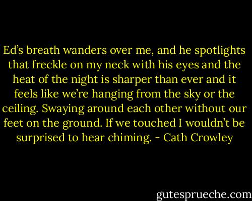 Ed’s breath wanders over me, and he spotlights that freckle on my neck with his eyes and the heat of the night is sharper than ever and it feels like we’re hanging from the sky or the ceiling. Swaying around each other without our feet on the ground. If we touched I wouldn’t be surprised to hear chiming. - Cath Crowley
