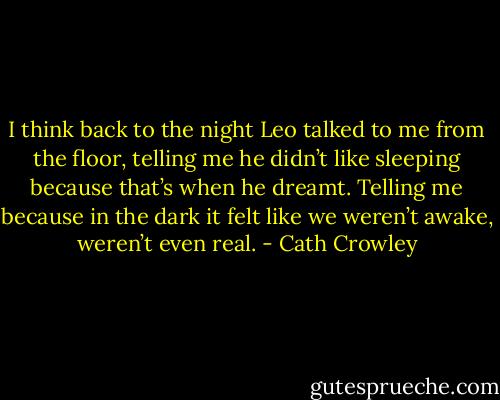 I think back to the night Leo talked to me from the floor, telling me he didn’t like sleeping because that’s when he dreamt. Telling me because in the dark it felt like we weren’t awake, weren’t even real. - Cath Crowley