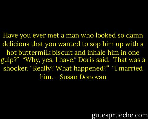 Have you ever met a man who looked so damn delicious that you wanted to sop him up with a hot buttermilk biscuit and inhale him in one gulp?”<br /><br />“Why, yes, I have,” Doris said.<br /><br />That was a shocker. “Really? What happened?”<br /><br />“I married him. - Susan Donovan