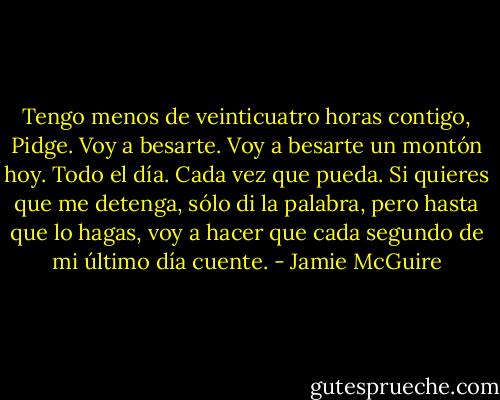 Tengo menos de veinticuatro horas contigo, Pidge. Voy a besarte. Voy a besarte un montón hoy. Todo el día. Cada vez que pueda. Si quieres que me detenga, sólo di la palabra, pero hasta que lo hagas, voy a hacer que cada segundo de mi último día cuente. - Jamie McGuire