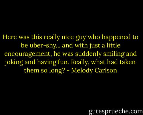 Here was this really nice guy who happened to be uber-shy... and with just a little encouragement, he was suddenly smiling and joking and having fun. Really, what had taken them so long? - Melody Carlson