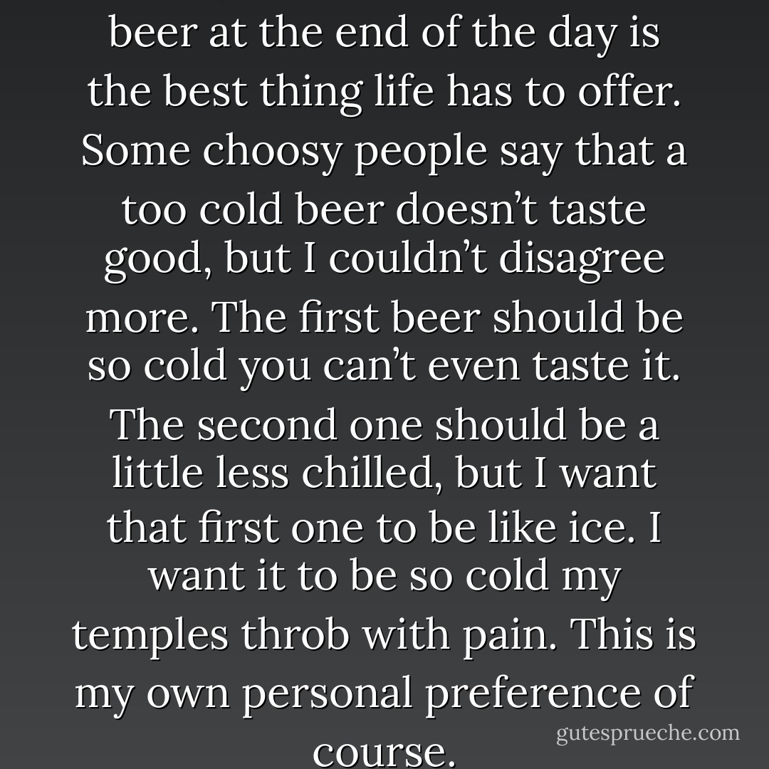 I tell you, Mr. Okada, a cold beer at the end of the day is the best thing life has to offer. Some choosy people say that a too cold beer doesn’t taste good, but I couldn’t disagree more. The first beer should be so cold you can’t even taste it. The second one should be a little less chilled, but I want that first one to be like ice. I want it to be so cold my temples throb with pain. This is my own personal preference of course. - Haruki Murakami