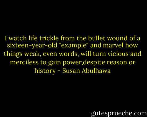 I watch life trickle from the bullet wound of a sixteen-year-old "example" and marvel how things weak, even words, will turn vicious and merciless to gain power,despite reason or history - Susan Abulhawa