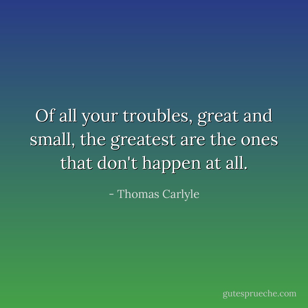 Of all your troubles, great and small, the greatest are the ones that don't happen at all. - Thomas Carlyle