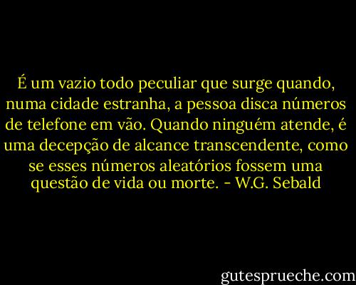 É um vazio todo peculiar que surge quando, numa cidade estranha, a pessoa disca números de telefone em vão. Quando ninguém atende, é uma decepção de alcance transcendente, como se esses números aleatórios fossem uma questão de vida ou morte. - W.G. Sebald