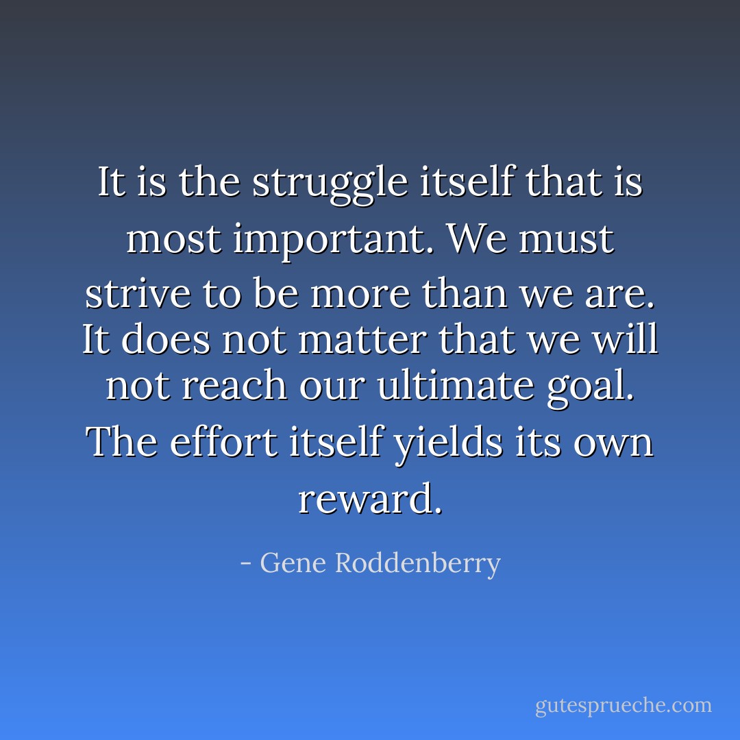 It is the struggle itself that is most important. We must strive to be more than we are. It does not matter that we will not reach our ultimate goal. The effort itself yields its own reward. - Gene Roddenberry