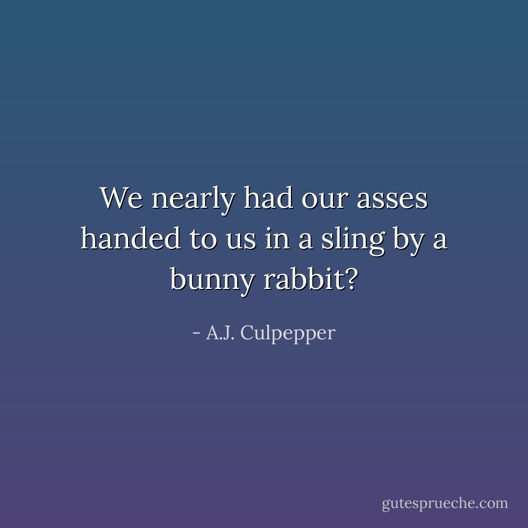 We nearly had our asses handed to us in a sling by a bunny rabbit? - A.J. Culpepper