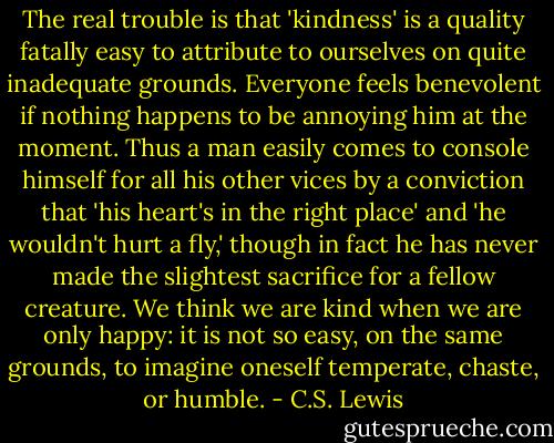 The real trouble is that 'kindness' is a quality fatally easy to attribute to ourselves on quite inadequate grounds. Everyone feels benevolent if nothing happens to be annoying him at the moment. Thus a man easily comes to console himself for all his other vices by a conviction that 'his heart's in the right place' and 'he wouldn't hurt a fly,' though in fact he has never made the slightest sacrifice for a fellow creature. We think we are kind when we are only happy: it is not so easy, on the same grounds, to imagine oneself temperate, chaste, or humble. - C.S. Lewis