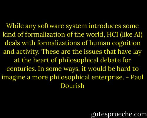 While any software system introduces some kind of formalization of the world, HCI (like AI) deals with formalizations of human cognition and activity. These are the issues that have lay at the heart of philosophical debate for centuries. In some ways, it would be hard to imagine a more philosophical enterprise. - Paul Dourish